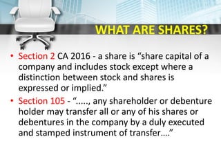 WHAT ARE SHARES?
• Section 2 CA 2016 - a share is “share capital of a
company and includes stock except where a
distinction between stock and shares is
expressed or implied.”
• Section 105 - “....., any shareholder or debenture
holder may transfer all or any of his shares or
debentures in the company by a duly executed
and stamped instrument of transfer….”
 