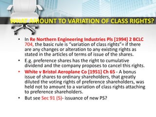 WHAT AMOUNT TO VARIATION OF CLASS RIGHTS?
• In Re Northern Engineering Industries Pls [1994] 2 BCLC
704, the basic rule is “variation of class rights”= if there
are any changes or alteration to any existing rights as
stated in the articles of terms of issue of the shares.
• E.g. preference shares has the right to cumulative
dividend and the company proposes to cancel this rights.
• White v Bristol Aeroplane Co [1951] Ch 65 - A bonus
issue of shares to ordinary shareholders, that greatly
diluted the voting rights of preference shareholders, was
held not to amount to a variation of class rights attaching
to preference shareholders.
• But see Sec 91 (5)- issuance of new PS?
 