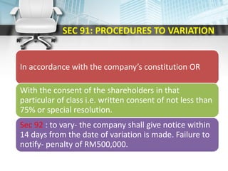 SEC 91: PROCEDURES TO VARIATION
In accordance with the company’s constitution OR
With the consent of the shareholders in that
particular of class i.e. written consent of not less than
75% or special resolution.
Sec 92 : to vary- the company shall give notice within
14 days from the date of variation is made. Failure to
notify- penalty of RM500,000.
 