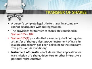 TRANSFER OF SHARES
• A person’s complete legal title to shares in a company
cannot be acquired without registration.
• The provisions for transfer of shares are contained in
Section 105 – 107
• Section 105(1) provides that a company shall not register
a transfer of shares unless proper instrument of transfer
in a prescribed form has been delivered to the company.
This provisions is mandatory.
• Instrument of transfer = includes written application for
transmission of a share, debenture or other interest to a
personal representative.
 