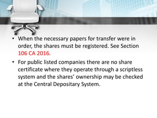 • When the necessary papers for transfer were in
order, the shares must be registered. See Section
106 CA 2016.
• For public listed companies there are no share
certificate where they operate through a scriptless
system and the shares’ ownership may be checked
at the Central Depositary System.
 