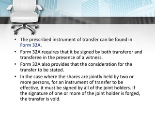 • The prescribed instrument of transfer can be found in
Form 32A.
• Form 32A requires that it be signed by both transferor and
transferee in the presence of a witness.
• Form 32A also provides that the consideration for the
transfer to be stated.
• In the case where the shares are jointly held by two or
more persons, for an instrument of transfer to be
effective, it must be signed by all of the joint holders. If
the signature of one or more of the joint holder is forged,
the transfer is void.
 