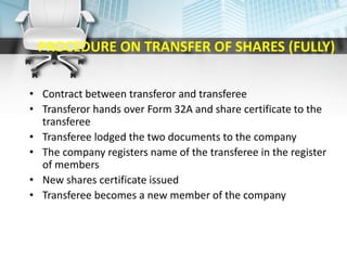 PROCEDURE ON TRANSFER OF SHARES (FULLY)
• Contract between transferor and transferee
• Transferor hands over Form 32A and share certificate to the
transferee
• Transferee lodged the two documents to the company
• The company registers name of the transferee in the register
of members
• New shares certificate issued
• Transferee becomes a new member of the company
 