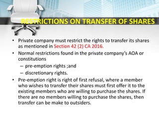 RESTRICTIONS ON TRANSFER OF SHARES
• Private company must restrict the rights to transfer its shares
as mentioned in Section 42 (2) CA 2016.
• Normal restrictions found in the private company’s AOA or
constitutions
– pre-emption rights ;and
– discretionary rights.
• Pre-emption right is right of first refusal, where a member
who wishes to transfer their shares must first offer it to the
existing members who are willing to purchase the shares. If
there are no members willing to purchase the shares, then
transfer can be make to outsiders.
 