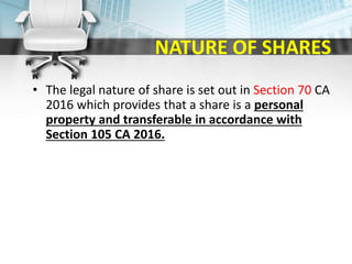 NATURE OF SHARES
• The legal nature of share is set out in Section 70 CA
2016 which provides that a share is a personal
property and transferable in accordance with
Section 105 CA 2016.
 