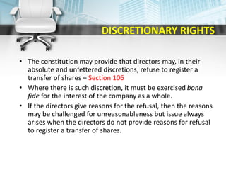 DISCRETIONARY RIGHTS
• The constitution may provide that directors may, in their
absolute and unfettered discretions, refuse to register a
transfer of shares – Section 106
• Where there is such discretion, it must be exercised bona
fide for the interest of the company as a whole.
• If the directors give reasons for the refusal, then the reasons
may be challenged for unreasonableness but issue always
arises when the directors do not provide reasons for refusal
to register a transfer of shares.
 