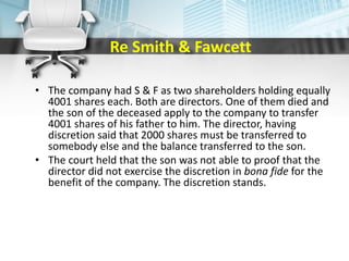 Re Smith & Fawcett
• The company had S & F as two shareholders holding equally
4001 shares each. Both are directors. One of them died and
the son of the deceased apply to the company to transfer
4001 shares of his father to him. The director, having
discretion said that 2000 shares must be transferred to
somebody else and the balance transferred to the son.
• The court held that the son was not able to proof that the
director did not exercise the discretion in bona fide for the
benefit of the company. The discretion stands.
 