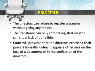 PRINCIPLE:
• The directors can refuse to register a transfer
without giving any reason.
• The transferee can only compel registration if he
can show lack of bona fide.
• Court will presume that the directors exercised their
powers honestly, unless it appears otherwise on the
face of a document or in the confession of the
directors.
 