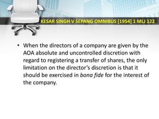 KESAR SINGH V SEPANG OMNIBUS [1954] 1 MLJ 122
• When the directors of a company are given by the
AOA absolute and uncontrolled discretion with
regard to registering a transfer of shares, the only
limitation on the director’s discretion is that it
should be exercised in bona fide for the interest of
the company.
 