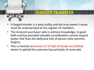 FORGED TRANSFER
• A forged transfer is a total nullity and the true owner’s name
must be restored back to the register of members.
• The innocent purchaser who is without knowledge, in good
faith and has provided valuable consideration cannot acquire
better title than the defective title of person who commits
forgery.
• This is mention in Section 27 of Sale of Goods Act (SOGA)
where it uphold the common law principle of nemo dat.
 