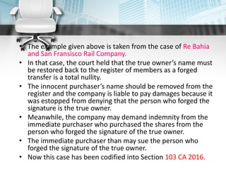 • The example given above is taken from the case of Re Bahia
and San Fransisco Rail Company.
• In that case, the court held that the true owner’s name must
be restored back to the register of members as a forged
transfer is a total nullity.
• The innocent purchaser’s name should be removed from the
register and the company is liable to pay damages because it
was estopped from denying that the person who forged the
signature is the true owner.
• Meanwhile, the company may demand indemnity from the
immediate purchaser who purchased the shares from the
person who forged the signature of the true owner.
• The immediate purchaser than may sue the person who
forged the signature of the true owner.
• Now this case has been codified into Section 103 CA 2016.
 