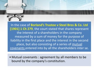 In the case of Borland’s Trustee v Steel Bros & Co. Ltd
[1901] 1 Ch 279, the court stated that shares represent
the interest of a shareholders in the company
measured by a sum of money for the purpose of
liability in the first place and the interest in the second
place, but also consisting of a series of mutual
covenants entered into by all the shareholders inter se.
• Mutual covenants : agreement by all members to be
bound by the company’s constitution.
 