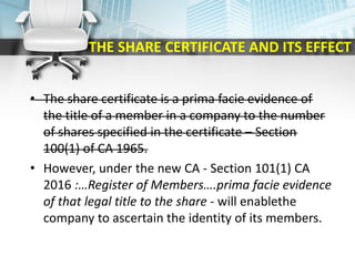 THE SHARE CERTIFICATE AND ITS EFFECT
• The share certificate is a prima facie evidence of
the title of a member in a company to the number
of shares specified in the certificate – Section
100(1) of CA 1965.
• However, under the new CA - Section 101(1) CA
2016 :…Register of Members….prima facie evidence
of that legal title to the share - will enablethe
company to ascertain the identity of its members.
 