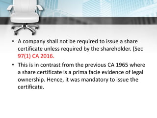 • A company shall not be required to issue a share
certificate unless required by the shareholder. (Sec
97(1) CA 2016.
• This is in contrast from the previous CA 1965 where
a share certificate is a prima facie evidence of legal
ownership. Hence, it was mandatory to issue the
certificate.
 