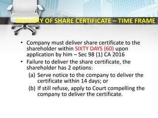 DELIVERY OF SHARE CERTIFICATE – TIME FRAME
• Company must deliver share certificate to the
shareholder within SIXTY DAYS (60) upon
application by him – Sec 98 (1) CA 2016
• Failure to deliver the share certificate, the
shareholder has 2 options:
(a) Serve notice to the company to deliver the
certificate within 14 days; or
(b) If still refuse, apply to Court compelling the
company to deliver the certificate.
 