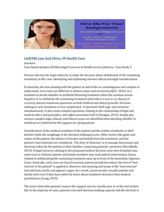 LAW296 Law And Ethics Of Health Care
Answers:
Case-Based Analysis Of Ethicolegal Concerns In Health Service Delivery : Case Study 3
Discuss who has the legal authority to make the decision about withdrawal of life-sustaining
treatment, in this case, identifying and explaining relevant ethical and legal considerations.
In Australia, the laws dealing with the patient at end of life are unambiguous and complex to
understand, since laws are different in distinct states and territories (QUT, 2016). In a
situation to decide whether to withhold lifesaving treatment when the situation seems
hopeless or to withdraw life-sustaining treatment when there is less or no chance of
recovery attracts numerous questions on both medical and ethical grounds. Decision-
making in such situations is very complicated. It questions both logic and emotions
simultaneously. It also raises complex questions relating to the relationship of legal and
medical ethics and principles; and rights associated with it (Douglas, 2013). Simply put,
various complex legal, clinical, and ethical issues are identified when deciding whether to
withdraw or withhold the life support of a dying patient.
Consideration of the medical condition of the patient and the wishes of patients or their
families holds the weightage in the decision-making process. Other factors like goals and
values of the patient, the balance of burden and benefit from the treatment, and the
patient’s best interests are considered. The duty of clinicians’ is to manage discussions and
decisions taken by the patient or their families, respecting patients’ autonomy (Kerckhoffs,
2019). If legal concerns relating to the proposed medical decision arise then hospitals may
seek court or tribunal opinion and family members may seek judicial intervention. Issues
related to withdrawing life-sustaining treatment came up in front of the Australian Supreme
Court. Generally, such cases are heard in parens patriae jurisdiction where the test of “best
interest of the patient” is applied is. However, the meaning and scope of the “best interest”
test still lacks clarity and appears vague. As a result, courts mostly consider patient and
family wish even if they have deferred views about treatment decisions than medical
practitioners (Long, 2019).
The most vulnerable patients require life support and are usually near or at the end of their
life. In the majority of cases, patients even lack decision-making capacity and the decision is
 