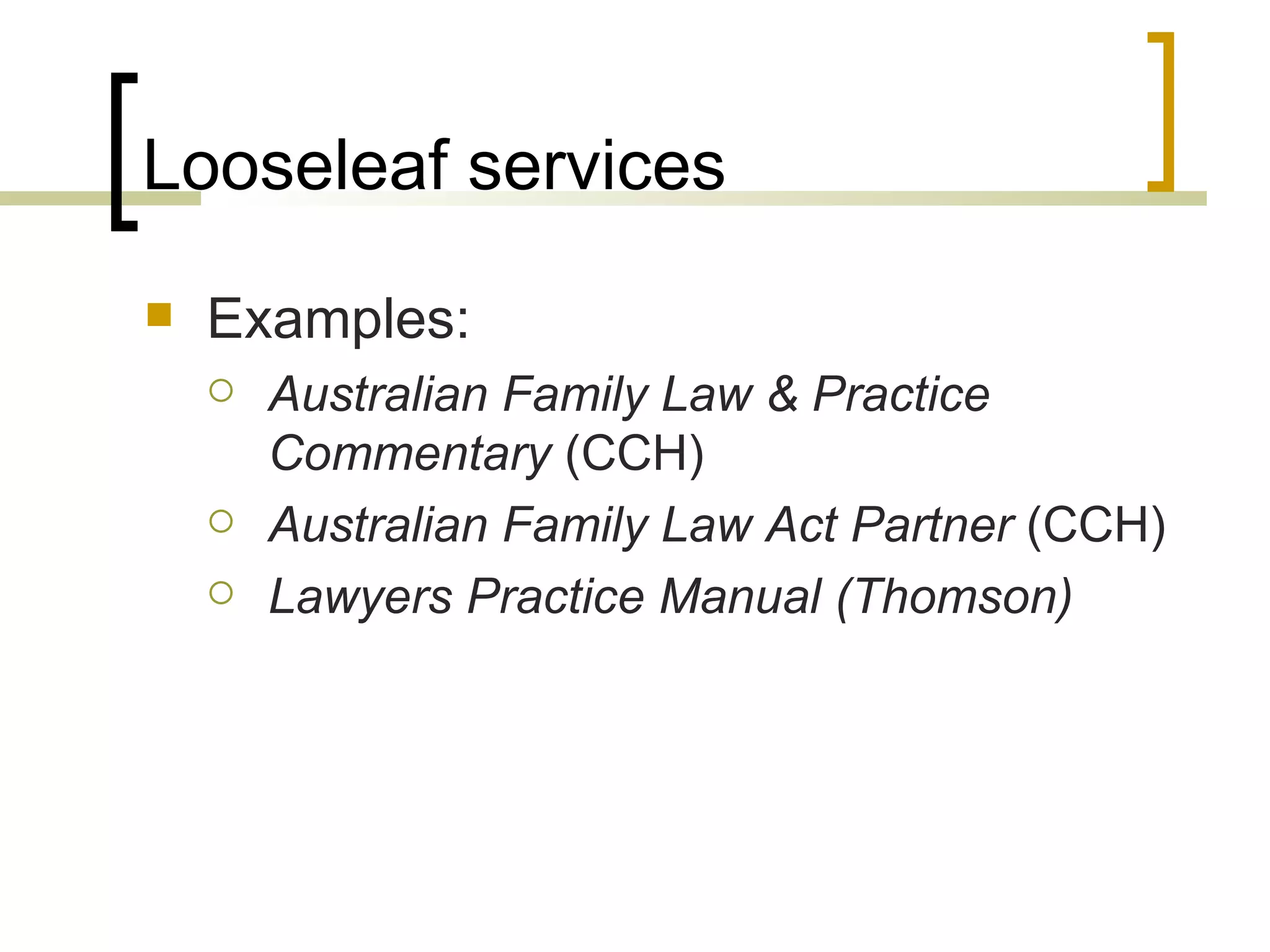 Looseleaf services Examples: Australian Family Law & Practice Commentary  (CCH) Australian Family Law Act Partner  (CCH) Lawyers Practice Manual (Thomson) 