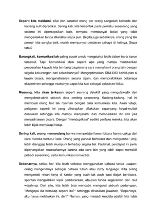 Seperti kita maklumi, sifat dan karakter orang per orang sangatlah berbeda dan
kadang sulit diprediksi. Sering kali, kita tersentak pada perilaku seseorang yang
selama ini dipersepsikan baik, ternyata mempunyai tabiat yang tidak
mengenakkan tanpa diketahui siapa pun. Begitu juga sebaliknya, orang yang tak
pernah kita sangka baik, malah mempunyai pendaran cahaya di hatinya. Siapa
tahu?
Barangkali, komunikasilah paling cocok untuk mengetahui lebih dalam harta karun
tersebut. Tapi, komunikasi ideal seperti apa yang mampu memberikan
pencerahan kepada kita ten tang bagaimana cara memahami orang lain dengan
segala kekurangan dan kelebihannya? Mengoptimalkan SISI-SISI kehidupan si
lawan bicara, menganalisisnya secara tajam, dan mempraktikkan beberapa
eksperimen sehingga reaksinya dapat kita tuai sebagai pelajaran hidup.
Memang, kita akan terkesan seperti seorang detektif yang mengutak-atik dan
mengobrak-abrik seluruh data penting seseorang. Kadang-kadang, hal ini
membuat orang lain tak nyaman dengan cara komunikasi kita. Akan tetapi,
pelajaran seperti ini yang diharapkan dilakukan sepanjang hayat-mutlak
dilakukan sehingga kita mampu menyelami dan memosisikan diri kita jika
menjadi lawan bicara. Dengan "menduplikasi" sedikit perilaku mereka, kita akan
lebih bijak menyikapi hidup.
Sering kali, orang memandang bahwa mempelajari lawan bicara hanya cukup dari
cara mereka bertutur kata. Orang yang pandai berbicara dan mengumbar janji,
lebih dianggap telah mumpuni terhadap segala hal. Padahal, pendapat ini perlu
dipertanyakan keabsahannya karena ada cara lain yang lebih dapat mewakili
pribadi seseorang, yaitu komunikasi nonverbal.
Sebenarnya, setiap hari kita telah terbiasa menggunakan bahasa tanpa ucapan-
orang mengenalnya sebagai bahasa tubuh atau body language. Kita sering
mengamati rekan kerja di kantor yang acuh tak acuh saat diajak berbicara,
spontan mengalihkan topik pembicaraan, ataupun tanda kegeraman dari raut
wajahnya. Dari situ, kita telah bisa mencoba rnengurat sebuah pertanyaan,
"Mengapa dia bersikap seperti itu?" sehingga dihasilkan jawaban, "Sepertinya,
aku harus melakukan ini, deh!" Namun, yang menjadi kendala adalah kita tidak
 