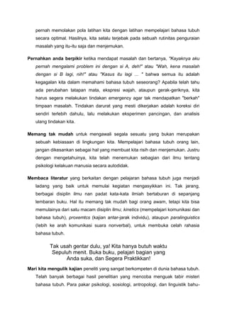 pernah memolakan pola latihan kita dengan latihan mempelajari bahasa tubuh
secara optimal. Hasilnya, kita selalu terjebak pada sebuah rutinitas penguraian
masalah yang itu-itu saja dan menjemukan.
Pernahkan anda berpikir ketika mendapat masalah dan bertanya, "Kayaknya aku
pernah mengalami problem ini dengan si A, deh!" atau "Wah, kena masalah
dengan si B lagi, nih!" atau "Kasus itu lagi ... " bahwa semua itu adalah
kegagalan kita dalam memahami bahasa tubuh seseorang? Apabila telah tahu
ada perubahan tatapan mata, ekspresi wajah, ataupun gerak-geriknya, kita
harus segera melakukan tindakan emergency agar tak mendapatkan "berkah"
timpaan masalah. Tindakan darurat yang mesti dikerjakan adalah koreksi diri
sendiri terlebih dahulu, lalu melakukan eksperimen pancingan, dan analisis
ulang tindakan kita.
Memang tak mudah untuk mengawali segala sesuatu yang bukan merupakan
sebuah kebiasaan di lingkungan kita. Mempelajari bahasa tubuh orang lain,
jangan dikesankan sebagai hal yang membuat kita risih dan menjemukan. Justru
dengan mengetahuinya, kita telah menemukan sebagian dari ilmu tentang
psikologi kelakuan manusia secara autodidak.
Membaca literatur yang berkaitan dengan pelajaran bahasa tubuh juga menjadi
ladang yang baik untuk memulai kegiatan mengasyikkan ini. Tak jarang,
berbagai disiplin ilmu nan padat kata-kata ilmiah bertaburan di sepanjang
lembaran buku. Hal itu memang tak mudah bagi orang awam, tetapi kita bisa
memulainya dari satu macam disiplin ilmu; kinetics (mempelajari komunikasi dan
bahasa tubuh), proxemtcs (kajian antar-jarak individu), ataupun paralinguistics
(Iebih ke arah komunikasi suara nonverbal), untuk membuka celah rahasia
bahasa tubuh.
Tak usah gentar dulu, ya! Kita hanya butuh waktu
Sepuluh menit. Buka buku, pelajari bagian yang
Anda suka, dan Segera Praktikkan!
Mari kita mengulik kajian peneliti yang sangat berkompeten di dunia bahasa tubuh.
Telah banyak berbagai hasil penelitian yang mencoba menguak tabir misteri
bahasa tubuh. Para pakar psikologi, sosiologi, antropologi, dan linguistik bahu-
 