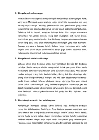 1. Menyelamatkan hubungan
Memahami seseorang tidak cukup dengan mengenalnya dalam jangka waktu
yang lama. Mengenal seseorang juga bukan berarti kita mengetahui apa yang
sedang dipikirkannya. Kadang, persahabatan atau pernikahan yang sudah
terjalin lama bisa saja kandas hanya karena terjadi sedikit kesalahpahaman.
Sebelum hal itu terjadi, alangkah baiknya kalau kita belajar memahami
komunikasi non-verbal, sesuatu yang tidak diucapkan oleh lawan bicara.
Komunikasi yang sudah terjalin, jika diimbangi dengan pemahaman bahasa
tubuh yang baik, tentu akan menumbuhkan hubungan yang lebih harmonis.
Dengan memahami bahasa tubuh, bukan hanya hubungan yang sudah
terjalin lama akan dapat diselamatkan, tetapi juga dalam beberapa detik,
hubungan itu bisa menjadi hubungaan sehidup semati.
2. Menyelamatkan diri dari bahaya
Bahasa tubuh amat berguna untuk menyelamatkan diri kita dari berbagai
baholya. Salah satunya adalah menghindari tindak pernpuan. Kalau Anda
menyangka bahwa seorang kenalan lama ataupun kenalan baru Anda adalah
rnutlak sebagai orang baik, berhati-hatilah. Sering kali kita diperdaya oleh
orang "baik" yang bermaksud menipu. Jika kita tidak dapat mengenali tanda-
tanda tipuan melalui bahasa tubuhnya, ujung- ujungnya kita akan masuk
dalam daftar "korban empuk" yang dikoleksi si penjahat. Sebaliknya, jika kita
dapat meresapi bahasa tubuh mereka-bahwa orang tersebut berkata bohong
atau bertindak mencurigakan-tentunya hal yang tak kita inginkan akan
tereduksi.
3. Mendatangkan rezeki dan kebahagiaan
Kemampuan membaca bahasa tubuh ternyata bisa membawa berbagai
rezeki dan kebahagiaan. Contohnya, Anda bertemu dengan seseorang yang
baru dikenal dan orang tersebut terlihat sangat tertarik kepada Anda. Tetapi,
karena Anda kurang cakap dalam menangkap bahasa tubuhnya,peristiwa
tersebut berakhir begitu saja tanpa kesan dan pesan yang berkelanjutan.
Padahal, suatu kesempatan berharga yang hadir beberapa saat saja itu, jika
 