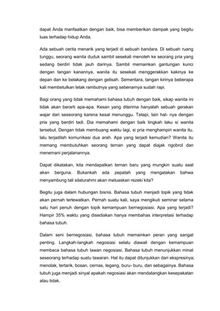 dapat Anda manfaatkan dengan baik, bisa memberikan dampak yang begitu
luas terhadap hidup Anda.
Ada sebuah cerita menarik yang terjadi di sebuah bandara. Di sebuah ruang
tunggu, seorang wanita duduk sambil sesekali menoleh ke seorang pria yang
sedang berdiri tidak jauh darinya. Sambil memainkan gantungan kunci
dengan tangan kanannya, wanita itu sesekali menggerakkan kakinya ke
depan dan ke belakang dengan gelisah. Sementara, tangan kirinya beberapa
kali membetulkan letak rambutnya yang sebenarnya sudah rapi.
Bagi orang yang tidak memahami bahasa tubuh dengan baik, sikap wanita ini
tidak akan berarti apa-apa. Kesan yang diterima hanyalah sebuah gerakan
wajar dari seseorang karena kesal menunggu. Tetapi, lain hal- nya dengan
pria yang berdiri tadi. Dia memahami dengan baik tingkah laku si wanita
tersebut. Dengan tidak membuang waktu lagi, si pria menghampiri wanita itu,
lalu terjadilah komunikasi dua arah. Apa yang terjadi kemudian? Wanita itu
memang membutuhkan seorang ternan yang dapat diajak ngobrol dan
menemani perjalanannya.
Dapat dikatakan, kita mendapatkan ternan baru yang mungkin suatu saat
akan berguna. Bukankah ada pepatah yang mengatakan bahwa
menyambung tali silaturahmi akan meluaskan rezeki kita?
Begitu juga dalam hubungan bisnis. Bahasa tubuh menjadi topik yang tidak
akan pernah terlewatkan. Pernah suatu kali, saya mengikuti seminar selama
satu hari penuh dengan topik kemampuan bernegosiasi. Apa yang terjadi?
Hampir 35% waktu yang disediakan hanya membahas interpretasi terhadap
bahasa tubuh.
Dalam seni bernegosiasi, bahasa tubuh memainkan peran yang sangat
penting. Langkah-Iangkah negosiasi selalu diawali dengan kemampuan
membaca bahasa tubuh lawan negosiasi. Bahasa tubuh menunjukkan minat
seseorang terhadap suatu tawaran. Hal itu dapat ditunjukkan dari ekspresinya;
menolak, tertarik, bosan, cernas, tegang, buru- buru, dan sebagainya. Bahasa
tubuh juga menjadi sinyal apakah negosiasi akan mendatangkan kesepakatan
atau tidak.
 