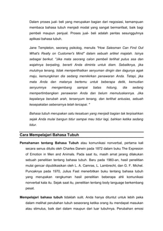 Dalam proses jual- beli yang merupakan bagian dari negosiasi, kemampuan
membaca bahasa tubuh menjadi modal yang sangat bermanfaat, baik bagi
pembeli maupun penjual. Proses jual- beli adalah pentas sesungguhnya
aplikasi bahasa tubuh.
Jane Templeton, seorang psikolog, menulis "How Salesman Can Find Out
What's Really on Customer's Mind" dalam sebuah artikel majalah. Isinya
sebagai berikut. "Jika mata seorang calon pembeli terlihat putus asa dan
wajahnya berpaling, berarti Anda diminta untuk diam. Sebaliknya, jika
mulutnya tenang, tidak memperlihatkan senyuman dingin dan dagunya agak
maju, kemungkinan dia sedang memikirkan penawaran Anda. Tetapi, jika
mata Anda dan matanya bertemu untuk beberapa detik, kemudian
senyumnya mengembang sampai batas hidung, dia sedang
mempertimbangkan penawaran Anda dan belum memutuskannya. Jika
kepalanya berubah arah, tersenyum tenang, dan terlihat antusias, sebuah
kesepakatan sebenarnya telah tercapai. "
Bahasa tubuh merupakan satu kesatuan yang menjadi bagian tak terpisahkan
sejak Anda mulai bangun tidur sampai mau tidur lagi, bahkan ketika sedang
tidur.
Cara Mempelajari Bahasa Tubuh
Pemahaman tentang Bahasa Tubuh atau komunikasi nonverbal, pertama kali
secara senus ditulis oleh Charles Darwin pada 1872 dalam buku The Expresion
of Emotion in Men and Animals. Pada saat itu, masih amat jarang dilakukan
sebuah penelitian tentang bahasa tubuh. Baru pada 1960-an, hasil penelitian
mulai gencar dipublikasikan oleh L. A. Camras, L. Lambrecht, dan G. F. Michel.
Puncaknya pada 1970, Julius Fast menerbitkan buku tentang bahasa tubuh
yang merupakan rangkuman hasil penelitian beberapa ahli komunikasi
nonverbal kala itu. Sejak saat itu, penelitian tentang body language berkembang
pesat.
Mempelajari bahasa tubuh tidaklah sulit. Anda hanya dituntut untuk lebih peka
dalam melihat perubahan tubuh seseorang ketika orang itu mendapat masukan
atau stimulus, baik dari dalam maupun dari luar tubuhnya. Perubahan emosi
 
