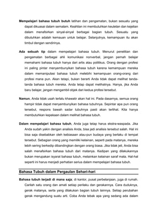 Mempelajari bahasa tubuh butuh latihan dan pengamatan, bukan sesuatu yang
dapat dikuasai dalam semalam. Keahlian ini membutuhkan keuletan dan kejelian
dalam menafsirkan sinyal-sinyal berbagai bagian tubuh. Sesuatu yang
dibutuhkan adalah kemauan untuk belajar. Selanjutnya, kemampuan itu akan
timbul dengan sendirinya.
Ada sebuah tip dalam mempelajari bahasa tubuh. Menurut penelitian dan
pengamatan berbagai ahli komunikasi nonverbal, jangan pernah belajar
memahami bahasa tubuh hanya dari artis atau politikus. Orang dengan profesi
ini paling pintar menyembunyikan bahasa tubuh karena kemampuan mereka
dalam memanipulasi bahasa tubuh melebihi kemampuan orang-orang dari
profesi mana pun. Akan tetapi, bukan berarti Anda tidak dapat melihat tanda-
tanda bahasa tubuh mereka. Anda tetap dapat melihatnya. Hanya, jika Anda
baru belajar, jangan mengambil objek dari kedua profesi tersebut.
Namun, Anda tidak usah terlalu khawatir akan hal ini. Pada dasarnya, semua orang
hampir tidak dapat menyembunyikan bahasa tubuhnya. Sepintar apa pun orang
tersebut, respons bawah sadar tubuhnya pasti akan terlihat. Kita hanya
membutuhkan kepekaan dalam melihat bahasa tubuh.
Dalam mempelajari bahasa tubuh, Anda juga tetap harus ekstra-waspada. Jika
Anda sudah yakin dengan analisis Anda, bisa jadi analisis tersebut salah. Hal ini
bisa saja disebabkan oleh kebiasaan atau-pun budaya yang berlaku di tempat
tersebut. Sebagian orang yang memiliki kelainan, seperti pada matanya, mereka
lebih sering berkedip dibandingkan dengan orang biasa. Jika tidak jeli, Anda bisa
salah menafsirkan bahasa tubuh dari matanya. Kedipan yang dilakukannya
bukan merupakan isyarat bahasa tubuh, melainkan kelainan saraf mata. Hal-hal
seperti ini harus menjadi perhatian serius dalam mempelajari bahasa tubuh.
Bahasa Tubuh dalam Pergaulan Sehari-hari
Bahasa tubuh terjadi di mana saja; di kantor, pusat perbelanjaan, juga di rumah.
Carilah satu orang dan amati setiap perilaku dan gerakannya. Cara duduknya,
gerak matanya, serta yang dilakukan bagian tubuh lainnya. Setiap perubahan
gerak mengandung suatu arti. Coba Anda tebak apa yang sedang ada dalam
 