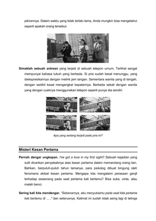 pikirannya. Dalam waktu yang tidak terlalu lama, Anda mungkin bisa mengetahui
seperti apakah orang tersebut.
Simaklah sebuah antrean yang terjadi di sebuah telepon urnurn. Terlihat sangat
mempunyai bahasa tubuh yang berbeda. Si pria sudah kesal menunggu, yang
diekspresikannya dengan melirik jam tangan. Sementara wanita yang di tengah,
dengan sedikit kesal mengangkat kepalannya. Berbeda sekali dengan wanita
yang dengan cueknya menggunakan telepon seperti punya dia sendiri.
Apa yang sedang terjadi pada pria ini?
Misteri Kesan Pertama
Pernah dengar ungkapan, I've got a love in my first sight? Sebuah kejadian yang
sulit dicarikan penyebabnya atas kesan pertama dalam memandang orang lain.
Bahkan, berpuluh-puluh tahun lamanya, para psikolog dibuat bingung oleh
fenomena akibat kesan pertama. Mengapa kita mengalami perasaan ganjil
terhadap seseorang pada saat pertama kali bertemu? Bisa suka, cinta, atau
malah benci.
Sering kali kita mendengar, "Sebenarnya, aku menyukaimu pada saat kita pertama
kali bertemu di ... ," dan seterusnya. Kalimat ini sudah tidak asing lagi di telinga
 