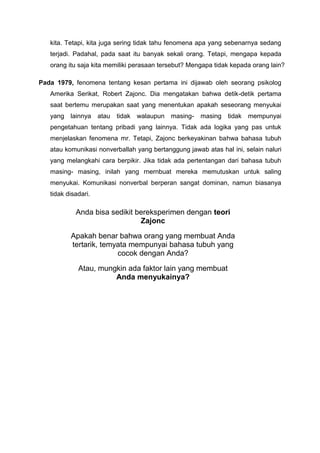 kita. Tetapi, kita juga sering tidak tahu fenomena apa yang sebenarnya sedang
terjadi. Padahal, pada saat itu banyak sekali orang. Tetapi, mengapa kepada
orang itu saja kita memiliki perasaan tersebut? Mengapa tidak kepada orang lain?
Pada 1979, fenomena tentang kesan pertama ini dijawab oleh seorang psikolog
Amerika Serikat, Robert Zajonc. Dia mengatakan bahwa detik-detik pertama
saat bertemu merupakan saat yang menentukan apakah seseorang menyukai
yang lainnya atau tidak walaupun masing- masing tidak mempunyai
pengetahuan tentang pribadi yang lainnya. Tidak ada logika yang pas untuk
menjelaskan fenomena mr. Tetapi, Zajonc berkeyakinan bahwa bahasa tubuh
atau komunikasi nonverballah yang bertanggung jawab atas hal ini, selain naluri
yang melangkahi cara berpikir. Jika tidak ada pertentangan dari bahasa tubuh
masing- masing, inilah yang rnernbuat mereka memutuskan untuk saling
menyukai. Komunikasi nonverbal berperan sangat dominan, namun biasanya
tidak disadari.
Anda bisa sedikit bereksperimen dengan teori
Zajonc
Apakah benar bahwa orang yang membuat Anda
tertarik, temyata mempunyai bahasa tubuh yang
cocok dengan Anda?
Atau, mungkin ada faktor lain yang membuat
Anda menyukainya?
 