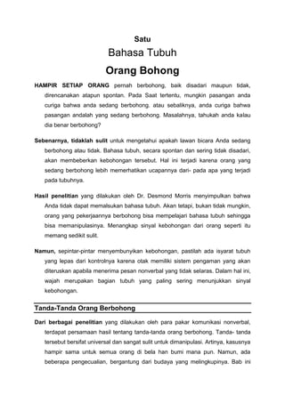 Satu
Bahasa Tubuh
Orang Bohong
HAMPIR SETIAP ORANG pernah berbohong, baik disadari maupun tidak,
direncanakan atapun spontan. Pada Saat tertentu, mungkin pasangan anda
curiga bahwa anda sedang berbohong. atau sebaliknya, anda curiga bahwa
pasangan andalah yang sedang berbohong. Masalahnya, tahukah anda kalau
dia benar berbohong?
Sebenarnya, tidaklah sulit untuk mengetahui apakah lawan bicara Anda sedang
berbohong atau tidak. Bahasa tubuh, secara spontan dan sering tidak disadari,
akan membeberkan kebohongan tersebut. Hal ini terjadi karena orang yang
sedang berbohong lebih memerhatikan ucapannya dari- pada apa yang terjadi
pada tubuhnya.
Hasil penelitian yang dilakukan oleh Dr. Desmond Morris menyimpulkan bahwa
Anda tidak dapat memalsukan bahasa tubuh. Akan tetapi, bukan tidak mungkin,
orang yang pekerjaannya berbohong bisa mempelajari bahasa tubuh sehingga
bisa memanipulasinya. Menangkap sinyal kebohongan dari orang seperti itu
memang sedikit sulit.
Namun, sepintar-pintar menyembunyikan kebohongan, pastilah ada isyarat tubuh
yang lepas dari kontrolnya karena otak memiliki sistem pengaman yang akan
diteruskan apabila menerima pesan nonverbal yang tidak selaras. Dalam hal ini,
wajah merupakan bagian tubuh yang paling sering menunjukkan sinyal
kebohongan.
Tanda-Tanda Orang Berbohong
Dari berbagai penelitian yang dilakukan oleh para pakar komunikasi nonverbal,
terdapat persamaan hasil tentang tanda-tanda orang berbohong. Tanda- tanda
tersebut bersifat universal dan sangat sulit untuk dimanipulasi. Artinya, kasusnya
hampir sama untuk semua orang di bela han bumi mana pun. Namun, ada
beberapa pengecualian, bergantung dari budaya yang melingkupinya. Bab ini
 