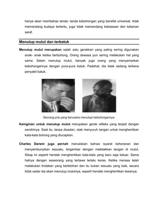 hanya akan membahas tanda- tanda kebohongan yang bersifat universal, tidak
memandang budaya tertentu, juga tidak memandang kebiasaan dan kelainan
saraf.
Menutup mulut dan terbatuk
Menutup mulut merupakan salah satu gerakkan yang paling sering digunakan
anak- anak ketika berbohong. Orang dewasa pun sering melakukan hal yang
sama. Selain menutup mulut, banyak juga orang yang menyamarkan
kebohongannya dengan pura-pura batuk. Padahal, dia tidak sedang terkena
penyakit batuk.
Seorang pria yang berusaha menutupi kebohongannya.
Keinginan untuk menutup mulut merupakan gerak refleks yang terjadi dengan
sendirinya. Saat itu, tanpa disadari, otak menyuruh tangan untuk menghentikan
kata-kata bohong yang diucapkan.
Charles Darwin juga pernah menuliskan bahwa isyarat keheranan dan
menyembunyikan sesuatu, tergambar dengan meletakkan tangan di mulut.
Sikap ini seperti hendak menghentikan kata-kata yang baru saja keluar. Sama
halnya dengan seseorang yang tertawa terlalu keras. Ketika merasa telah
melakukan tindakan yang berlebihan dan itu bukan sesuatu yang baik, secara
tidak sadar dia akan menutup mulutnya, seperti hendak menghentikan tawanya.
 