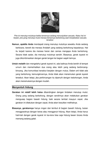 Pria ini menutup mulutnya ketika temannya sedang menunjukkan sesuatu. Kalau hal ini
terjadi, pria yang menutup mulut merasa temannya berbohong saat menjelaskan sesuatu
tersebut.
Namun, apablla Anda mendapati orang menutup mulutnya sewaktu Anda sedang
berbicara, berarti dia merasa Andalah yang sedang berbohong kepadanya. Hal
itu terjadi karena dia merasa heran dan cemas mengapa Anda berbohong.
Secara tidak sadar, dia menutup mulutnya sendiri. Biasanya, gerak isyarat ini
juga dikombinasikan dengan gerak tangan ke bagian wajah lainnya.
Untuk melatih dan mengetahui gerak isyarat ini, ada baiknya Anda berdiri di tempat
urnurn dan memerhatikan dua orang atau lebih yang sedang berbincang-
bincang. Jika komunikasi tersebut berjalan dengan rnulus, Dalam arti tidak ada
yang berbohong, kemungkinannya, Anda tidak akan menemukan gerak isyarat
tersebut. Akan tetapi, jika perbincangan itu dipenuhi dengan kebohongan, Anda
akan menemukannya dengan mudah.
Menyentuh hidung
Gerakan ini relatif lebih halus dibandingkan dengan tindakan menutup mulut.
Orang yang sedang berbohong, dengan sendirinya akan melakukan gerakan
mengusap bagian bawah hidung, baik secara lambat maupun cepat. Jika
gerakan ini dilakukan dengan cepat, Anda akan kesulitan melihatnya.
Biasanya, gerakannya hanya nngan dan lernbut di bagian bawah hidung, bukan
menggosoknya dengan keras atau menggaruk hidung. Akan tetapi, Anda harus
hati-hati dengan gerak isyarat ini ka-rena bisa saja hidung lawan bicara Anda
memang sedang gatal.
 