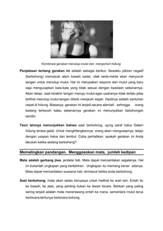 Kombinasi gerakan menutup mulut dan menyentuh hidung.
Penjelasan tentang gerakan ini adalah sebagai berikut. Sewaktu pikiran negatif
(berbohong) memasuki alarn bawah sadar, otak serta-merta akan menyuruh
tangan untuk menutup mulut. Hal ini merupakan respons dari rnulut yang baru
saja mengucapkan kata-kata yang tidak sesuai dengan keadaan sebenarnya.
Akan tetapi, saat terakhir tangan menuju mulut-agar usahanya tidak terlalu jelas
terlihat menutup mulut-tangan ditarik menjauhi wajah. Hasilnya adalah sentuhan
cepat di hidung. Biasanya, gerakan ini terjadi secara alamiah sehingga orang
kadang terkecoh kalau sebenarnya gerakan ini menunjukkan kebohongan
sendiri.
Teori lainnya menunjukkan bahwa saat berbohong, ujung saraf halus Dalam
hidung terasa gatal. Untuk menghilangkannya, orang akan mengusapnya, tetapi
dengan usapan halus dan lembut. Coba perhatikan, apakah gerakan ini Anda
lakukan ketika sedang berbohong?
Memalingkan pandangan, Menggosokan mata, jumlah kedipan
Mata adalah gerbang jiwa, jendela hati. Mata dapat menceritakan segalanya. Hal
ini bukanlah ungkapan yang berlebihan. Ungkapan itu memang benar adanya.
Mata dapat menceritakan suasana hati, termasuk ketika anda berbohong.
Saat berbohong, mata akan selalu berupaya untuk melihat ke arah lain. Entah itu
ke bawah, ke atas, yang penting bukan ke lawan bicara. Bahkan yang paling
sering terjadi adalah mata menerawang entah ke mana, sementara rnulut terus
berbicara-tentunya berbicara bohong.
 