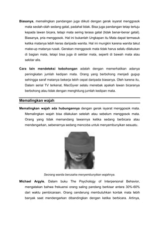 Biasanya, memalingkan pandangan juga diikuti dengan gerak isyarat menggosok
mata seolah-olah sedang gatal, padahal tidak. Bisa juga pandangan tetap tertuju
kepada lawan bicara, tetapi mata sering terasa gatal (tidak benar-benar gatal).
Biasanya, pria menggosok. Hal ini bukanlah Ungkapan itu Mata dapat termasuk
ketika matanya lebih keras daripada wanita. Hal ini mungkin karena wanita takut
make-up matanya rusak. Gerakan menggosok mata tidak harus selalu dilakukan
di bagian mata, tetapi bisa juga di sekitar mata, seperti di bawah mata atau
sekitar alis.
Cara lain mendeteksi kebohongan adalah dengan memerhatikan adanya
peningkatan jumlah kedipan mata. Orang yang berbohong menjadi gugup
sehingga saraf matanya bekerja lebih cepat daripada biasanya. Oleh karena itu,
Dalam serial TV terkenal, MacGyver selalu menebak apakah lawan bicaranya
berbohong atau tidak dengan menghitung jurnlah kedipan mata.
Memalingkan wajah
Memalingkan wajah ada hubungannya dengan gerak isyarat menggosok mata.
Memalingkan wajah bisa dilakukan setelah atau sebelum menggosok mata.
Orang yang tidak memandang lawannya ketika sedang berbicara atau
mendengarkan, sebenarnya sedang mencoba untuk menyembunyikan sesuatu.
Seorang wanita berusaha menyembunyikan wajahnya.
Michael Argyle, Dalam buku The Psychology of Interpersonal Behavior,
mengatakan bahwa frekuensi orang saling pandang berkisar antara 30%-60%
dari waktu pembicaraan. Orang cenderung membutuhkan kontak mata lebih
banyak saat mendengarkan dibandingkan dengan ketika berbicara. Artinya,
 