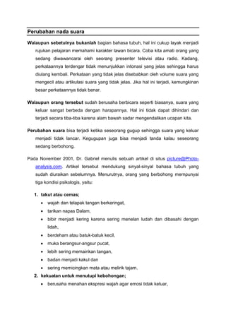 Perubahan nada suara
Walaupun sebetulnya bukanlah bagian bahasa tubuh, hal ini cukup layak menjadi
rujukan pelajaran memahami karakter lawan bicara. Coba kita amati orang yang
sedang diwawancarai oleh seorang presenter televisi atau radio. Kadang,
perkataannya terdengar tidak menunjukkan intonasi yang jelas sehingga harus
diulang kembali. Perkataan yang tidak jelas disebabkan oleh volume suara yang
mengecil atau artikulasi suara yang tidak jelas. Jika hal ini terjadi, kemungkinan
besar perkataannya tidak benar.
Walaupun orang tersebut sudah berusaha berbicara seperti biasanya, suara yang
keluar sangat berbeda dengan harapannya. Hal ini tidak dapat dihindari dan
terjadi secara tiba-tiba karena alam bawah sadar mengendalikan ucapan kita.
Perubahan suara bisa terjadi ketika seseorang gugup sehingga suara yang keluar
menjadi tidak lancar. Kegugupan juga bisa menjadi tanda kalau seseorang
sedang berbohong.
Pada November 2001, Dr. Gabriel menulis sebuah artikel di situs picture@Photo-
analysis.com. Artikel tersebut mendukung sinyal-sinyal bahasa tubuh yang
sudah diuraikan sebelumnya. Menurutnya, orang yang berbohong mernpunyai
tiga kondisi psikologis, yaitu:
1. takut atau cemas;
 wajah dan telapak tangan berkeringat,
 tarikan napas Dalam,
 bibir menjadi kering karena sering menelan ludah dan dibasahi dengan
lidah,
 berdeham atau batuk-batuk kecil,
 muka berangsur-angsur pucat,
 lebih sering memainkan tangan,
 badan menjadi kakul dan
 sering memicingkan mata atau melirik tajam.
2. kekuatan untuk menutupi kebohongan;
 berusaha menahan ekspresi wajah agar emosi tidak keluar,
 