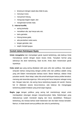  tersenyum dengan cepat atau tidak Ie pas,
 menutupi rnulut,
 menyentuh hidung,
 mengusap bagian wajah, dan
 menghindari kontak mata.
3. internal konflik;
 sering berkedip
 menaikkan alis, tapi hanya satu sisi,
 bahu gemetar,
 hidung terasa gatal,
 ada perubahan nada suara,
 tangan gemetar, dan
 wajah menjadi gugup.
Contoh dalam Kehidupan Nyata
Untuk mengetahui dan mempelajari gerak isyarat berbohong, ada baiknya Anda
mencobanya sendiri dengan lawan bicara Anda. Tanyakan hal-hal yang
sekiranya dia akan berbohong. Saat itu-Iah, Anda akan menemukan gerak
isyaratnya.
Coba amati apa yang sering dikatakan oleh para artis dan politikus. Ada sebuah
simpulan bahwa orang-orang dengan profesi artis dan politikus adalah orang
yang ahli Dalam memanipulasi bahasa tubuh. Benar tidaknya, silakan Anda
putuskan sendiri. Akan tetapi, kalau kita amati kehidupan kedua profesi tersebut,
memang ada kecenderungannya. Artis sering kali harus berperan sebagai orang
lain. Dengan kata lain, dia sering harus berbohong kepada diri sendiri. Karena
hal ini dilakukan secara terus-menerus, ada kalanya dia menganggap
berbohong adalah tindakan yang arnat wajar baginya.
Begitu juga dengan politikus yang sering kali membohongi rakyat untuk
mendapatkan dukungan dengan menyembunyikan fakta. Kebohongan yang
dilakukannya sudah mendarah daging dan terus dipraktikkan. Walaupun
berbohong, dia merasa bahwa itulah kebenaran dan dia tidak merasa bersalah.
Namun, ini tidak berarti semua politikus dan artis itu pembohong.
 