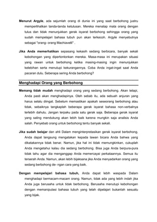 Menurut Argyle, ada sejumlah orang di dunia ini yang saat berbohong justru
memperlihatkan tanda-tanda ketulusan. Mereka menatap mata orang dengan
tulus dan tidak menunjukkan gerak isyarat berbohong sehingga orang yang
sudah mempelajari bahasa tubuh pun akan terkecoh. Argyle menyebutnya
sebagai "orang- orang Machiavelli" .
Jika Anda memerhatikan sepasang kekasih sedang berbicara, banyak sekali
kebohongan yang dipertontonkan mereka. Masa-masa ini merupakan situasi
yang rawan untuk berbohong ketika masing-masing ingin menunjukkan
kelebihan serta menutupi kekurangannya. Coba Anda ingat-ingat saat Anda
pacaran dulu. Seberapa sering Anda berbohong?
Menghadapi Orang yang Berbohong
Memang tidak mudah menghadapi orang yang sedang berbohong. Akan tetapi,
Anda pasti akan menghadapinya. Oleh sebab itu, ada sebuah anjuran yang
harus selalu diingat. Sebelum memastikan apakah seseorang berbohong atau
tidak, sebaiknya tangkaplah beberapa gerak isyarat bahasa non-verbalnya
terlebih dahulu. Jangan terpaku pada satu gerak saja. Beberapa gerak isyarat
yang saling mendukung akan lebih baik karena mungkin saja analisis Anda
salah. Penyebab orang untuk berbohong tentu banyak sekali.
Jika sudah belajar dan ahli Dalam menginterpretasikan gerak isyarat berbohong,
Anda dapat langsung mengatakan kepada lawan bicara Anda bahwa yang
dikatakannya tidak benar. Namun, jika hal ini tidak memungkinkan, cukuplah
Anda mengetahui kalau dia sedang berbohong. Bisa juga Anda berpura-pura
tidak tahu agar dia menganggap Anda memercayai perkataannya. Semua itu
terserah Anda. Namun, akan lebih bijaksana jika Anda menyadarkan orang yang
sedang berbohong de- ngan cara yang baik.
Dengan mempelajari bahasa tubuh, Anda dapat lebih waspada Dalam
menghadapi bermacarn-macam orang. Namun, tidak ada yang lebih indah jika
Anda juga berusaha untuk tidak berbohong. Berusaha menutupi kebohongan
dengan memanipulasi bahasa tubuh yang telah dipelajari bukanlah sesuatu
yang bijak.
 