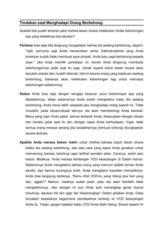 Tindakan saat Menghadapi Orang Berbohong
Apabila kita sudah teramat yakin bahwa lawan bicara melakukan tindak kebohongan,
apa yang sebaiknya kita lakukan?
Pertama bisa saja kita langsung mengatakan bahwa dia sedang berbohong, seperti,
"Jadi, percuma saja Anda meneruskan cerita. Kalimat-kalimat yang Anda
lontarkan sudah tidak rnernbuat saya simpati. Anda baru saja berbohong kepada
saya " Jika Anda memilih perkataan ini, berarti Anda langsung rnernbuka
kebohongannya pada saat itu juga. Gerak isyarat tubuh lawan bicara akan
berubah drastis dan mudah dikenali. Hal ini karena orang yang ketahuan sedang
berbohong, biasanya akan melakukan kebohongan lagi untuk menutupi
kebohongan sebelumnya.
Kedua Anda bisa saja dengan sengaja berpura- pura memercayai apa yang
dikatakannya, tetapi sebenarnya Anda sudah mengetahui kalau dia sedang
berbohong. Anda harus lebih waspada jika menghadapi orang seperti ini. Tidak
rnustahil, pada situasi-situasi lainnya, dia akan membohongi Anda kembali.
Mana yang ingin Anda pakai, semua terserah Anda, disesuaikan dengan situasi
dan kondisi pada saat itu dan dengan siapa Anda berhadapan. Ingat, tidak
semua orang merasa senang jika kesalahannya (berbuat bohong) diungkapkan
secara terbuka.
Apabila Anda merasa belum mahir untuk melihat bahasa tubuh lawan bicara
ketika dia sedang berbohong, ada satu cara yang dapat Anda gunakan untuk
memancing bahasa tubuhnya agar terlihat semakin jelas. Caranya, ambil satu
kasus. Misalnya, Anda merasa kehilangan VCD kesayangan di Dalam karnar.
Sebenarnya Anda mengetahui bahwa orang yang mencuri adalah ternan Anda
sendiri, tapi karena kurangnya bukti, Anda mengalami kesulitan menyidiknya.
Anda bisa langsung bertanya, "Kamu lihat VCD-ku yang hilang dua hari yang
lalu, nggak?" Namun, hasilnya sudah pasti, yaitu dia akan berdalih tidak
mengetahuinya. Jika dengan ini pun Anda sulit menangkap gerak isyarat
tubuhnya, lakukan trik lain agar dia "terperangkap" Dalam jebakan Anda. Coba
tanyakan kepadanya bagaimana pendapatnya tentang isi VCD kesayangan
Anda itu. Tetapi, jangan katakan kalau VCD Anda telah hilang. Situasi seperti ini
 