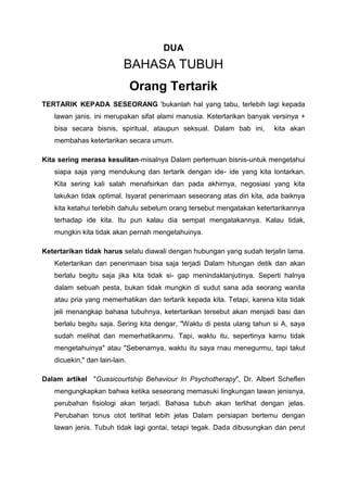DUA
BAHASA TUBUH
Orang Tertarik
TERTARIK KEPADA SESEORANG 'bukanlah hal yang tabu, terlebih lagi kepada
lawan janis. ini merupakan sifat alami manusia. Ketertarikan banyak versinya +
bisa secara bisnis, spiritual, ataupun seksual. Dalam bab ini, kita akan
membahas ketertarikan secara umum.
Kita sering merasa kesulitan-misalnya Dalam pertemuan bisnis-untuk mengetahui
siapa saja yang mendukung dan tertarik dengan ide- ide yang kita lontarkan.
Kita sering kali salah menafsirkan dan pada akhirnya, negosiasi yang kita
lakukan tidak optimal. Isyarat penerimaan seseorang atas diri kita, ada baiknya
kita ketahui terlebih dahulu sebelum orang tersebut mengatakan ketertarikannya
terhadap ide kita. Itu pun kalau dia sempat mengatakannya. Kalau tidak,
mungkin kita tidak akan pernah mengetahuinya.
Ketertarikan tidak harus selalu diawali dengan hubungan yang sudah terjalin lama.
Ketertarikan dan penerimaan bisa saja terjadi Dalam hitungan detik dan akan
berlalu begitu saja jika kita tidak si- gap menindaklanjutinya. Seperti halnya
dalam sebuah pesta, bukan tidak mungkin di sudut sana ada seorang wanita
atau pria yang memerhatikan dan tertarik kepada kita. Tetapi, karena kita tidak
jeli menangkap bahasa tubuhnya, ketertarikan tersebut akan menjadi basi dan
berlalu begitu saja. Sering kita dengar, "Waktu di pesta ulang tahun si A, saya
sudah melihat dan memerhatikanmu. Tapi, waktu itu, sepertinya karnu tidak
mengetahuinya" atau "Sebenarnya, waktu itu saya rnau menegurmu, tapi takut
dicuekin," dan lain-lain.
Dalam artikel "Guasicourtship Behaviour In Psychotherapy", Dr. Albert Scheflen
mengungkapkan bahwa ketika seseorang memasuki lingkungan lawan jenisnya,
perubahan fisiologi akan terjadi. Bahasa tubuh akan terlihat dengan jelas.
Perubahan tonus otot terlihat lebih jelas Dalam persiapan bertemu dengan
lawan jenis. Tubuh tidak lagi gontai, tetapi tegak. Dada dibusungkan dan perut
 