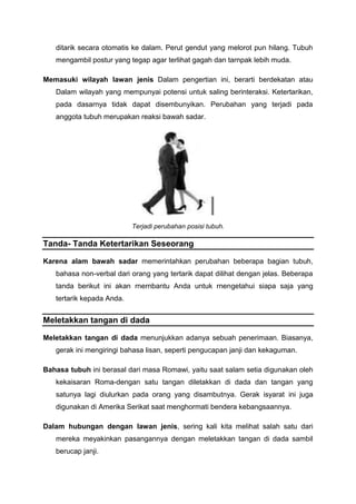 ditarik secara otomatis ke dalam. Perut gendut yang melorot pun hilang. Tubuh
mengambil postur yang tegap agar terlihat gagah dan tarnpak lebih muda.
Memasuki wilayah lawan jenis Dalam pengertian ini, berarti berdekatan atau
Dalam wilayah yang mempunyai potensi untuk saling berinteraksi. Ketertarikan,
pada dasarnya tidak dapat disembunyikan. Perubahan yang terjadi pada
anggota tubuh merupakan reaksi bawah sadar.
Terjadi perubahan posisi tubuh.
Tanda- Tanda Ketertarikan Seseorang
Karena alam bawah sadar memerintahkan perubahan beberapa bagian tubuh,
bahasa non-verbal dari orang yang tertarik dapat dilihat dengan jelas. Beberapa
tanda berikut ini akan rnernbantu Anda untuk rnengetahui siapa saja yang
tertarik kepada Anda.
Meletakkan tangan di dada
Meletakkan tangan di dada menunjukkan adanya sebuah penerimaan. Biasanya,
gerak ini mengiringi bahasa lisan, seperti pengucapan janji dan kekaguman.
Bahasa tubuh ini berasal dari masa Romawi, yaitu saat salam setia digunakan oleh
kekaisaran Roma-dengan satu tangan diletakkan di dada dan tangan yang
satunya lagi diulurkan pada orang yang disambutnya. Gerak isyarat ini juga
digunakan di Amerika Serikat saat menghormati bendera kebangsaannya.
Dalam hubungan dengan lawan jenis, sering kali kita melihat salah satu dari
mereka meyakinkan pasangannya dengan meletakkan tangan di dada sambil
berucap janji.
 
