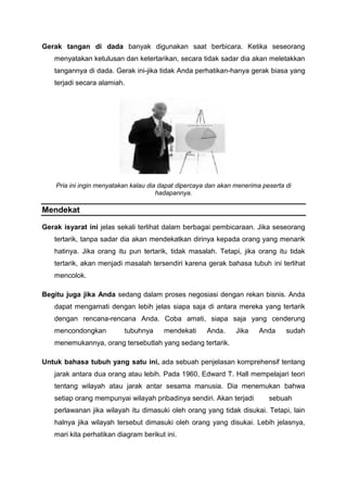 Gerak tangan di dada banyak digunakan saat berbicara. Ketika seseorang
menyatakan ketulusan dan ketertarikan, secara tidak sadar dia akan meletakkan
tangannya di dada. Gerak ini-jika tidak Anda perhatikan-hanya gerak biasa yang
terjadi secara alamiah.
Pria ini ingin menyatakan kalau dia dapat dipercaya dan akan menerima peserta di
hadapannya.
Mendekat
Gerak isyarat ini jelas sekali terlihat dalam berbagai pembicaraan. Jika seseorang
tertarik, tanpa sadar dia akan mendekatkan dirinya kepada orang yang menarik
hatinya. Jika orang itu pun tertarik, tidak masalah. Tetapi, jika orang itu tidak
tertarik, akan menjadi masalah tersendiri karena gerak bahasa tubuh ini terlihat
mencolok.
Begitu juga jika Anda sedang dalam proses negosiasi dengan rekan bisnis. Anda
dapat mengamati dengan lebih jelas siapa saja di antara mereka yang tertarik
dengan rencana-rencana Anda. Coba amati, siapa saja yang cenderung
mencondongkan tubuhnya mendekati Anda. Jika Anda sudah
menemukannya, orang tersebutlah yang sedang tertarik.
Untuk bahasa tubuh yang satu ini, ada sebuah penjelasan komprehensif tentang
jarak antara dua orang atau lebih. Pada 1960, Edward T. Hall mempelajari teori
tentang wilayah atau jarak antar sesama manusia. Dia menemukan bahwa
setiap orang mempunyai wilayah pribadinya sendiri. Akan terjadi sebuah
perlawanan jika wilayah itu dimasuki oleh orang yang tidak disukai. Tetapi, lain
halnya jika wilayah tersebut dimasuki oleh orang yang disukai. Lebih jelasnya,
mari kita perhatikan diagram berikut ini.
 