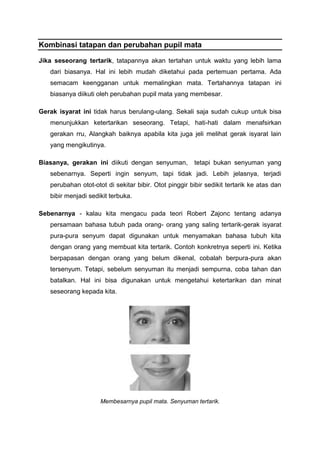 Kombinasi tatapan dan perubahan pupil mata
Jika seseorang tertarik, tatapannya akan tertahan untuk waktu yang lebih lama
dari biasanya. Hal ini lebih mudah diketahui pada pertemuan pertama. Ada
semacam keengganan untuk memalingkan mata. Tertahannya tatapan ini
biasanya diikuti oleh perubahan pupil mata yang membesar.
Gerak isyarat ini tidak harus berulang-ulang. Sekali saja sudah cukup untuk bisa
menunjukkan ketertarikan seseorang. Tetapi, hati-hati dalam menafsirkan
gerakan rru, Alangkah baiknya apabila kita juga jeli melihat gerak isyarat lain
yang mengikutinya.
Biasanya, gerakan ini diikuti dengan senyuman, tetapi bukan senyuman yang
sebenarnya. Seperti ingin senyum, tapi tidak jadi. Lebih jelasnya, terjadi
perubahan otot-otot di sekitar bibir. Otot pinggir bibir sedikit tertarik ke atas dan
bibir menjadi sedikit terbuka.
Sebenarnya - kalau kita mengacu pada teori Robert Zajonc tentang adanya
persamaan bahasa tubuh pada orang- orang yang saling tertarik-gerak isyarat
pura-pura senyum dapat digunakan untuk menyamakan bahasa tubuh kita
dengan orang yang membuat kita tertarik. Contoh konkretnya seperti ini. Ketika
berpapasan dengan orang yang belum dikenal, cobalah berpura-pura akan
tersenyum. Tetapi, sebelum senyuman itu menjadi sempurna, coba tahan dan
batalkan. Hal ini bisa digunakan untuk mengetahui ketertarikan dan minat
seseorang kepada kita.
Membesarnya pupil mata. Senyuman tertarik.
 