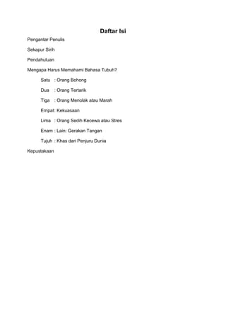 Daftar Isi
Pengantar Penulis
Sekapur Sirih
Pendahuluan
Mengapa Harus Memahami Bahasa Tubuh?
Satu : Orang Bohong
Dua : Orang Tertarik
Tiga : Orang Menolak atau Marah
Empat: Kekuasaan
Lima : Orang Sedih Kecewa atau Stres
Enam : Lain: Gerakan Tangan
Tujuh : Khas dari Penjuru Dunia
Kepustakaan
 