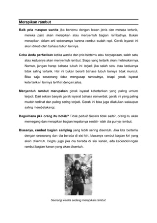 Merapikan rambut
Baik pria maupun wanita jika bertemu dengan lawan jenis dan merasa tertarik,
mereka pasti akan merapikan atau menyentuh bagian rambutnya. Bukan
merapikan dalam arti sebenarnya karena rambut sudah rapi. Gerak isyarat ini
akan diikuti oleh bahasa tubuh lainnya.
Coba Anda perhatikan ketika wanita dan pria bertemu atau berpapasan, salah satu
atau keduanya akan menyentuh rambut. Siapa yang tertarik akan melakukannya.
Namun, jangan harap bahasa tubuh ini terjadi jika salah satu atau keduanya
tidak saling tertarik. Hal ini bukan berarti bahasa tubuh lainnya tidak muncul.
Bisa saja seseorang tidak mengusap rambutnya, tetapi gerak isyarat
ketertarikan lainnya terlihat dengan jelas.
Menyentuh rambut merupakan gerak isyarat ketertarikan yang paling urnurn
terjadi. Dari sekian banyak gerak isyarat bahasa nonverbal, gerak ini yang paling
mudah terlihat dan paling sering terjadi. Gerak ini bisa juga dilakukan walaupun
saling membelakangi.
Bagaimana jika orang itu botak? Tidak peduli! Secara tidak sadar, orang itu akan
memegang dan merapikan bagian kepalanya seolah- olah dia punya rambut.
Biasanya, rambut bagian samping yang lebih sering disentuh. Jika kita bertemu
dengan seseorang dan dia berada di sisi kiri, biasanya rambut bagian kiri yang
akan disentuh. Begitu juga jika dia berada di sisi kanan, ada kecenderungan
rambut bagian kanan yang akan disentuh.
Seorang wanita sedang merapikan rambut.
 