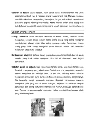 Gerakan ini terjadi tanpa disadari. Alam bawah sadar memerintahkan kita untuk
segera tampil lebih rapi di hadapan orang yang menarik hati. Manusia memang
memiliki mekanisme mengundang lawan jenis dengan terlihat lebih menarik dari
biasanya. Seperti halnya pada burung. Ketika melihat lawan jenis, sayap dan
bulu-bulunya yang cantik akan mengembang seolah-olah ingin memamerkannya.
Contoh Orang Tertarik
Erving Goodman dalam bukunya, Behavior in Public Places, menulis bahwa
merupakan sebuah aturan urnurn ketika orang-orang yang saling mengenal
membutuhkan alasan untuk tidak saling menatap muka. Sementara, orang-
orang yang tidak saling mengenal justru mencari alasan dan berusaha
melakukan tatap rnuka tersebut.
Berdasarkan studi ini, bahasa tubuh ketertarikan akan terjadi lebih banyak pada
mereka yang tidak saling mengenal. Jika hal ini diteruskan, akan terjadi
perkenalan.
Cobalah pergi ke sebuah kafe yang tidak terlalu ramai, juga tidak terlalu sepi.
Amatilah orang-orang yang ada di sana. Pastilah ada pria yang duduk menyudut
sambil mengamati ke berbagai arah. Di sisi lain, seorang wanita sesekali
merapikan rambut dan pura- pura acuh tak acuh dengan suasana sekelilingnya.
Dia berusaha tampil semenarik mungkin. Sesekali, pandangan matanya
mengamati pria yang ada di sudut ruangan. Kejadian ini berlanjut dengan
perkenalan dan saling bertukar nomor telepon. Namun, bisa juga berlalu begitu
saja. Semua bergantung pada keberanian dalam membuktikan bahasa tubuh
yang telah ditunjukkan.
 