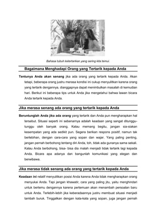Bahasa tubuh ketertarikan yang sering kita temui.
Bagaimana Menghadapi Orang yang Tertarik kepada Anda
Tentunya Anda akan senang jika ada orang yang tertarik kepada Anda. Akan
tetapi, beberapa orang justru merasa kondisi ini cukup menyulitkan karena orang
yang tertarik dengannya, dianggapnya dapat menimbulkan masalah di kemudian
hari. Berikut ini beberapa tips untuk Anda jika mengetahui bahwa lawan bicara
Anda tertarik kepada Anda.
Jika merasa senang ada orang yang tertarik kepada Anda
Beruntunglah Anda jika ada orang yang tertarik dan Anda pun mengharapkan hal
tersebut. Situasi seperti ini sebenarnya adalah keadaan yang sangat ditunggu-
tunggu oleh banyak orang. Kalau memang begitu, jangan sia-siakan
kesempatan yang ada sedikit pun. Segera berikan respons positif, namun tak
berlebihan, dengan cara-cara yang sopan dan wajar. Yang paling penting,
jangan pernah berbohong tentang diri Anda, toh, tidak ada gunanya sama sekali.
Kalau Anda berbohong, bisa- bisa dia rnalah menjadi tidak tertarik lagi kepada
Anda. Bicara apa adanya dan bangunlah komunikasi yang elegan dan
berwibawa.
Jika merasa tidak senang ada orang yang tertarik kepada Anda
Keadaan ini relatif menyulitkan posisi Anda karena Anda tidak mengharapkan orang
menyukai Anda. Tapi jangan khawatir, cara yang paling jitu, yaitu menghindari
untuk bertemu dengannya karena pertemuan akan menambah persoalan baru
untuk Anda. Terlebih-Iebih jika keberadaannya justru membuat situasi menjadi
tambah buruk. Tinggalkan dengan kata-kata yang sopan, juga jangan pernah
 
