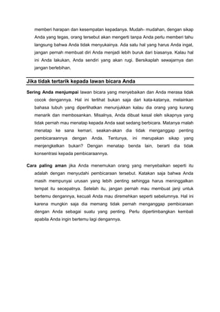 memberi harapan dan kesempatan kepadanya. Mudah- mudahan, dengan sikap
Anda yang tegas, orang tersebut akan mengerti tanpa Anda perlu memberi tahu
langsung bahwa Anda tidak menyukainya. Ada satu hal yang harus Anda ingat,
jangan pernah membuat diri Anda menjadi lebih buruk dari biasanya. Kalau hal
ini Anda lakukan, Anda sendiri yang akan rugi. Bersikaplah sewajarnya dan
jangan berlebihan.
Jika tidak tertarik kepada lawan bicara Anda
Sering Anda menjumpai lawan bicara yang menyebaikan dan Anda merasa tidak
cocok dengannya. Hal ini terlihat bukan saja dari kata-katanya, melainkan
bahasa tubuh yang diperlihatkan menunjukkan kalau dia orang yang kurang
menarik dan membosankan. Misalnya, Anda dibuat kesal oleh sikapnya yang
tidak pernah mau menatap kepada Anda saat sedang berbicara. Matanya rnalah
menatap ke sana kemari, seakan-akan dia tidak menganggap penting
pembicaraannya dengan Anda. Tentunya, ini merupakan sikap yang
menjengkelkan bukan? Dengan menatap benda lain, berarti dia tidak
konsentrasi kepada pembicaraannya.
Cara paling aman jika Anda menemukan orang yang menyebaikan seperti itu
adalah dengan menyudahi pembicaraan tersebut. Katakan saja bahwa Anda
masih mempunyai urusan yang lebih penting sehingga harus meninggalkan
tempat itu secepatnya. Setelah itu, jangan pernah mau membuat janji untuk
bertemu dengannya, kecuali Anda mau diremehkan seperti sebelumnya. Hal ini
karena mungkin saja dia memang tidak pernah menganggap pembicaraan
dengan Anda sebagai suatu yang penting. Perlu dipertimbangkan kembali
apabila Anda ingin bertemu lagi dengannya.
 