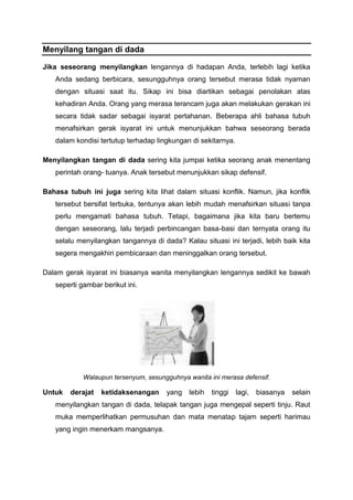 Menyilang tangan di dada
Jika seseorang menyilangkan lengannya di hadapan Anda, terlebih lagi ketika
Anda sedang berbicara, sesungguhnya orang tersebut merasa tidak nyaman
dengan situasi saat itu. Sikap ini bisa diartikan sebagai penolakan atas
kehadiran Anda. Orang yang merasa terancam juga akan melakukan gerakan ini
secara tidak sadar sebagai isyarat pertahanan. Beberapa ahli bahasa tubuh
menafsirkan gerak isyarat ini untuk menunjukkan bahwa seseorang berada
dalam kondisi tertutup terhadap lingkungan di sekitarnya.
Menyilangkan tangan di dada sering kita jumpai ketika seorang anak menentang
perintah orang- tuanya. Anak tersebut menunjukkan sikap defensif.
Bahasa tubuh ini juga sering kita lihat dalam situasi konflik. Namun, jika konflik
tersebut bersifat terbuka, tentunya akan lebih mudah menafsirkan situasi tanpa
perlu mengamati bahasa tubuh. Tetapi, bagaimana jika kita baru bertemu
dengan seseorang, lalu terjadi perbincangan basa-basi dan ternyata orang itu
selalu menyilangkan tangannya di dada? Kalau situasi ini terjadi, lebih baik kita
segera mengakhiri pembicaraan dan meninggalkan orang tersebut.
Dalam gerak isyarat ini biasanya wanita menyilangkan lengannya sedikit ke bawah
seperti gambar berikut ini.
Walaupun tersenyum, sesungguhnya wanita ini merasa defensif.
Untuk derajat ketidaksenangan yang lebih tinggi lagi, biasanya selain
menyilangkan tangan di dada, telapak tangan juga mengepal seperti tinju. Raut
muka memperlihatkan permusuhan dan mata menatap tajam seperti harimau
yang ingin menerkam mangsanya.
 