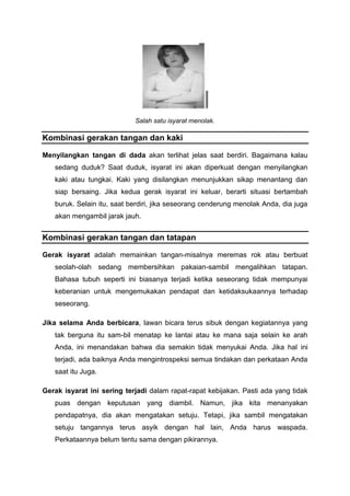 Salah satu isyarat menolak.
Kombinasi gerakan tangan dan kaki
Menyilangkan tangan di dada akan terlihat jelas saat berdiri. Bagaimana kalau
sedang duduk? Saat duduk, isyarat ini akan diperkuat dengan menyilangkan
kaki atau tungkai. Kaki yang disilangkan menunjukkan sikap menantang dan
siap bersaing. Jika kedua gerak isyarat ini keluar, berarti situasi bertambah
buruk. Selain itu, saat berdiri, jika seseorang cenderung menolak Anda, dia juga
akan mengambil jarak jauh.
Kombinasi gerakan tangan dan tatapan
Gerak isyarat adalah memainkan tangan-misalnya meremas rok atau berbuat
seolah-olah sedang membersihkan pakaian-sambil mengalihkan tatapan.
Bahasa tubuh seperti ini biasanya terjadi ketika seseorang tidak mempunyai
keberanian untuk mengemukakan pendapat dan ketidaksukaannya terhadap
seseorang.
Jika selama Anda berbicara, lawan bicara terus sibuk dengan kegiatannya yang
tak berguna itu sam-bil menatap ke lantai atau ke mana saja selain ke arah
Anda, ini menandakan bahwa dia semakin tidak menyukai Anda. Jika hal ini
terjadi, ada baiknya Anda mengintrospeksi semua tindakan dan perkataan Anda
saat itu Juga.
Gerak isyarat ini sering terjadi dalam rapat-rapat kebijakan. Pasti ada yang tidak
puas dengan keputusan yang diambil. Namun, jika kita menanyakan
pendapatnya, dia akan mengatakan setuju. Tetapi, jika sambil mengatakan
setuju tangannya terus asyik dengan hal lain, Anda harus waspada.
Perkataannya belum tentu sama dengan pikirannya.
 