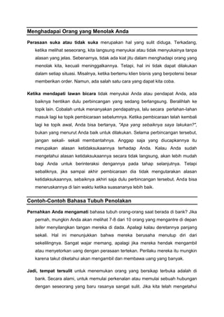 Menghadapai Orang yang Menolak Anda
Perasaan suka atau tidak suka merupakan hal yang sulit diduga. Terkadang,
ketika melihat seseorang, kita langsung menyukai atau tidak menyukainya tanpa
alasan yang jelas. Sebenarnya, tidak ada kiat jitu dalam menghadapi orang yang
menolak kita, kecuali meninggalkannya. Tetapi, hal ini tidak dapat dilakukan
dalam setiap situasi. Misalnya, ketika bertemu klien bisnis yang berpotensi besar
memberikan order. Namun, ada salah satu cara yang dapat kita coba.
Ketika mendapati lawan bicara tidak menyukai Anda atau pendapat Anda, ada
baiknya hentikan dulu perbincangan yang sedang berlangsung. Beralihlah ke
topik lain. Cobalah untuk menanyakan pendapatnya, lalu secara perlahan-Iahan
masuk lagi ke topik pembicaraan sebelumnya. Ketika pembicaraan telah kembali
lagi ke topik awal, Anda bisa bertanya, "Apa yang sebaiknya saya lakukan?",
bukan yang menurut Anda baik untuk dilakukan. Selama perbincangan tersebut,
jangan sekali- sekali membantahnya. Anggap saja yang diucapkannya itu
merupakan alasan ketidaksukaannya terhadap Anda. Kalau Anda sudah
mengetahui alasan ketidaksukaannya secara tidak langsung, akan lebih mudah
bagi Anda untuk berinteraksi dengannya pada tahap selanjutnya. Tetapi
sebaliknya, jika sampai akhir pembicaraan dia tidak mengutarakan alasan
ketidaksukaannya, sebaiknya akhiri saja dulu perbincangan tersebut. Anda bisa
meneruskannya di lain waktu ketika suasananya lebih baik.
Contoh-Contoh Bahasa Tubuh Penolakan
Pernahkan Anda mengamati bahasa tubuh orang-orang saat berada di bank? Jika
pernah, mungkin Anda akan melihat 7-8 dari 10 orang yang mengantre di depan
teller menyilangkan tangan mereka di dada. Apalagi kalau deretannya panjang
sekali. Hal ini menunjukkan bahwa mereka berusaha menutup diri dari
sekelilingnya. Sangat wajar memang, apalagi jika mereka hendak mengambil
atau menyetorkan uang dengan perasaan tertekan. Perilaku mereka itu mungkin
karena takut diketahui akan mengambil dan membawa uang yang banyak.
Jadi, tempat tersulit untuk menemukan orang yang bersikap terbuka adalah di
bank. Secara alami, untuk memulai perkenalan atau memulai sebuah hubungan
dengan seseorang yang baru rasanya sangat sulit. Jika kita telah mengetahui
 